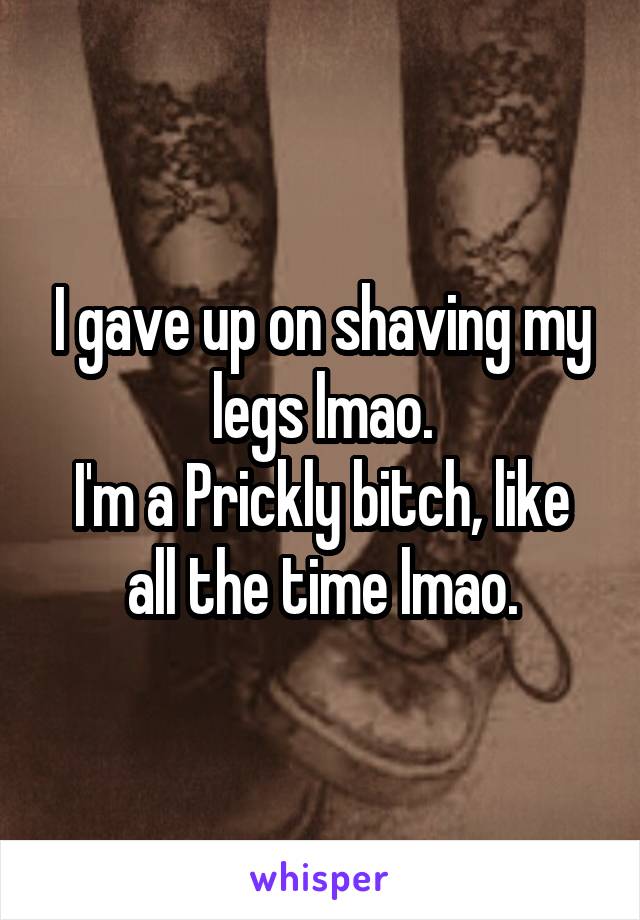 I gave up on shaving my legs lmao.
I'm a Prickly bitch, like all the time lmao.