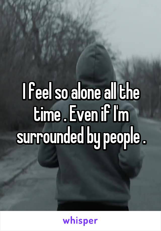 I feel so alone all the time . Even if I'm surrounded by people .