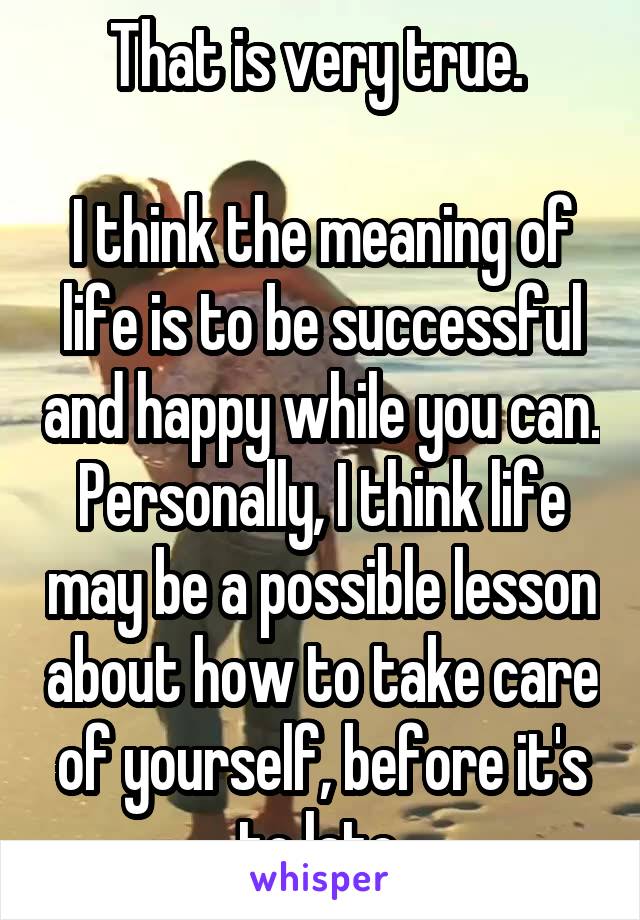 That is very true. 

I think the meaning of life is to be successful and happy while you can. Personally, I think life may be a possible lesson about how to take care of yourself, before it's to late.
