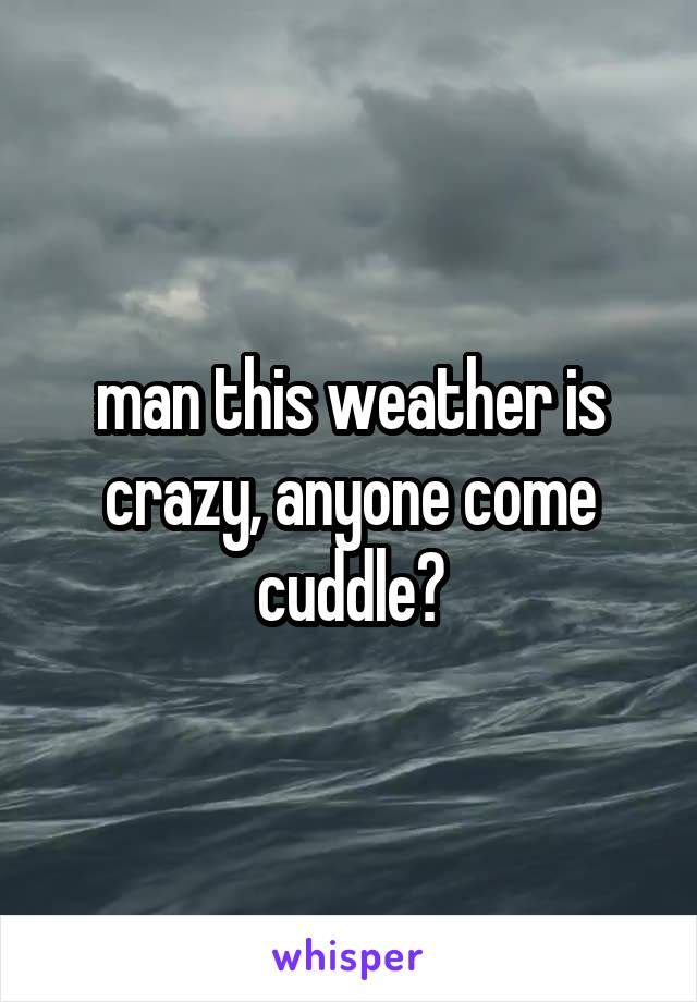 man this weather is crazy, anyone come cuddle?