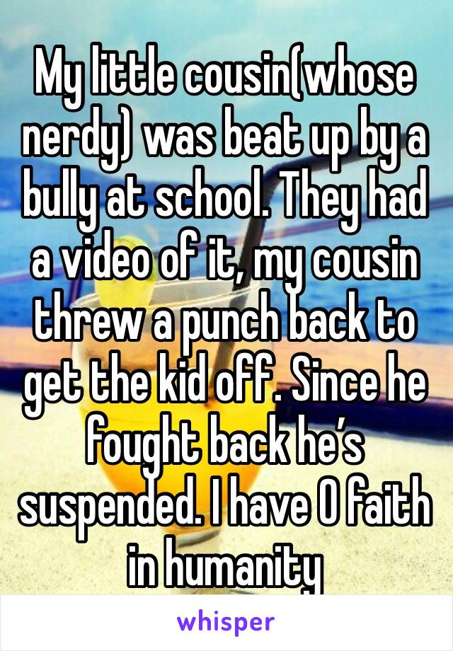 My little cousin(whose nerdy) was beat up by a bully at school. They had a video of it, my cousin threw a punch back to get the kid off. Since he fought back he’s suspended. I have 0 faith in humanity