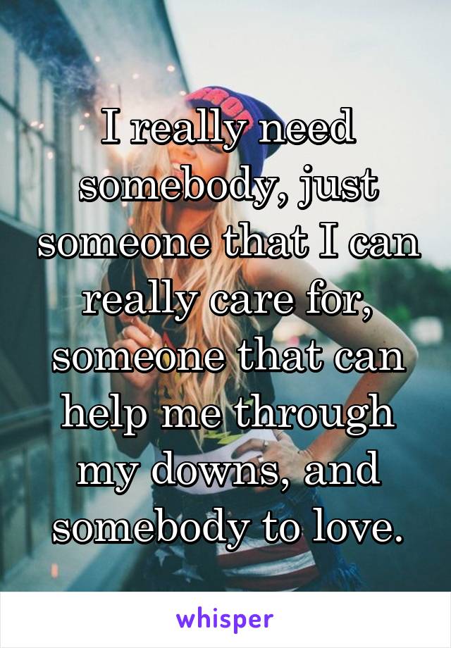 I really need somebody, just someone that I can really care for, someone that can help me through my downs, and somebody to love.