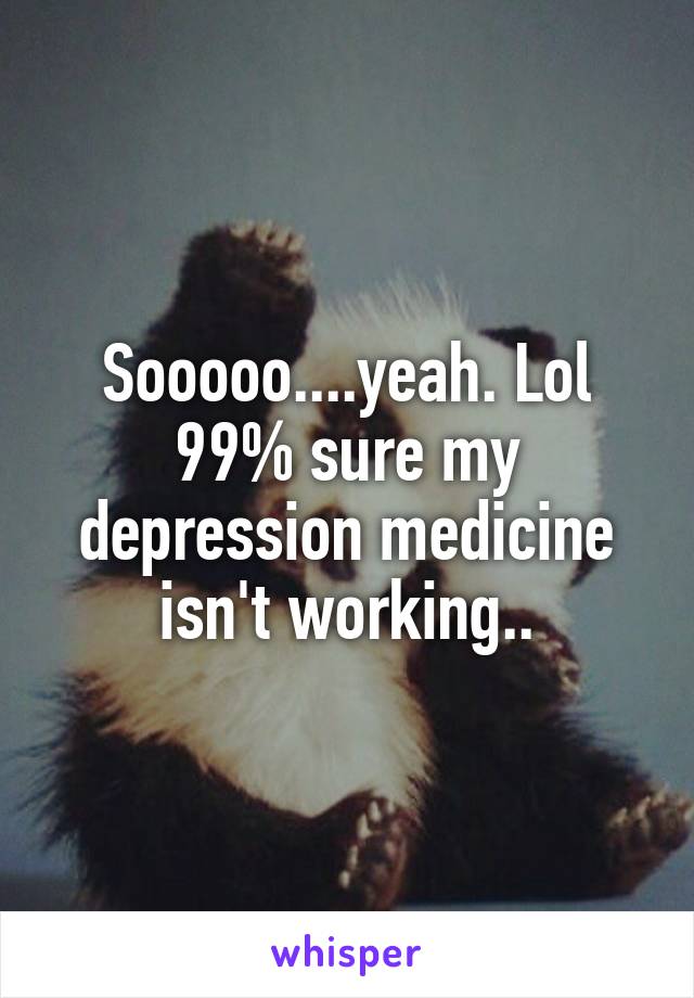 Sooooo....yeah. Lol 99% sure my depression medicine isn't working..