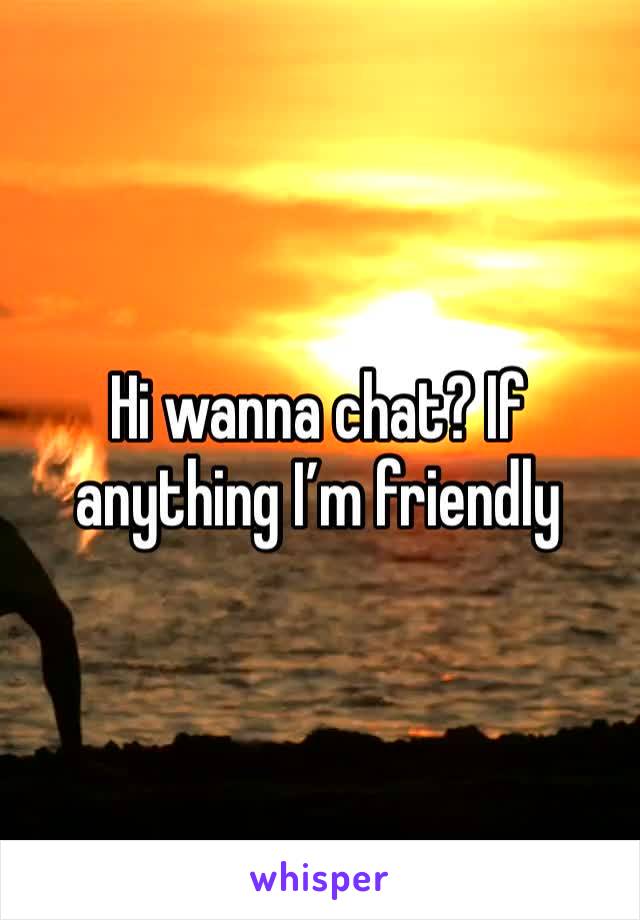 Hi wanna chat? If anything I’m friendly 