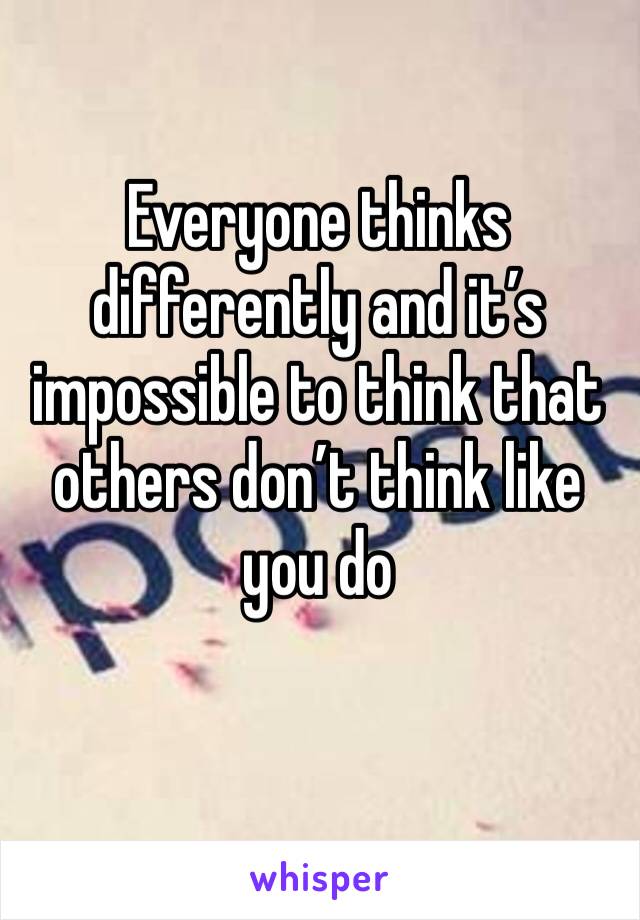 Everyone thinks differently and it’s impossible to think that others don’t think like you do