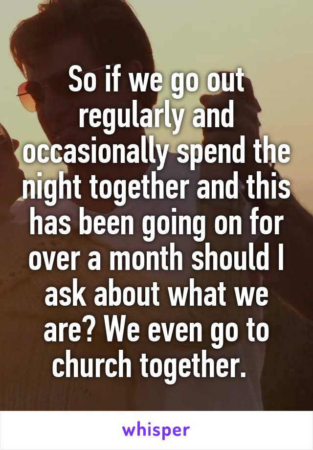 So if we go out regularly and occasionally spend the night together and this has been going on for over a month should I ask about what we are? We even go to church together.  