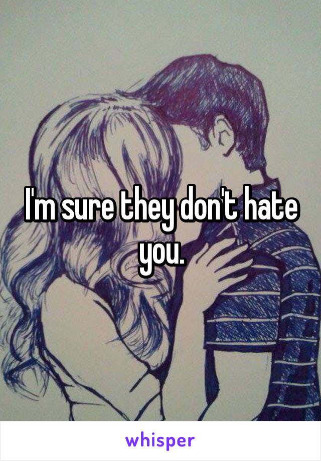 I'm sure they don't hate you.