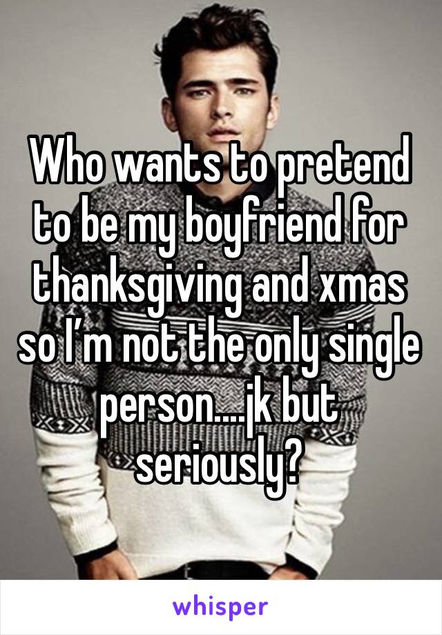 Who wants to pretend to be my boyfriend for thanksgiving and xmas so I’m not the only single person....jk but seriously?
