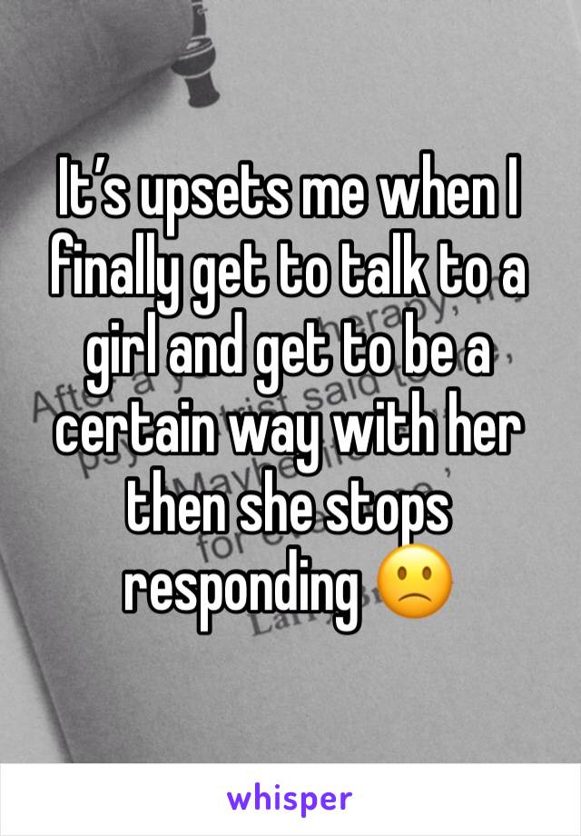 It’s upsets me when I finally get to talk to a girl and get to be a certain way with her then she stops responding 🙁