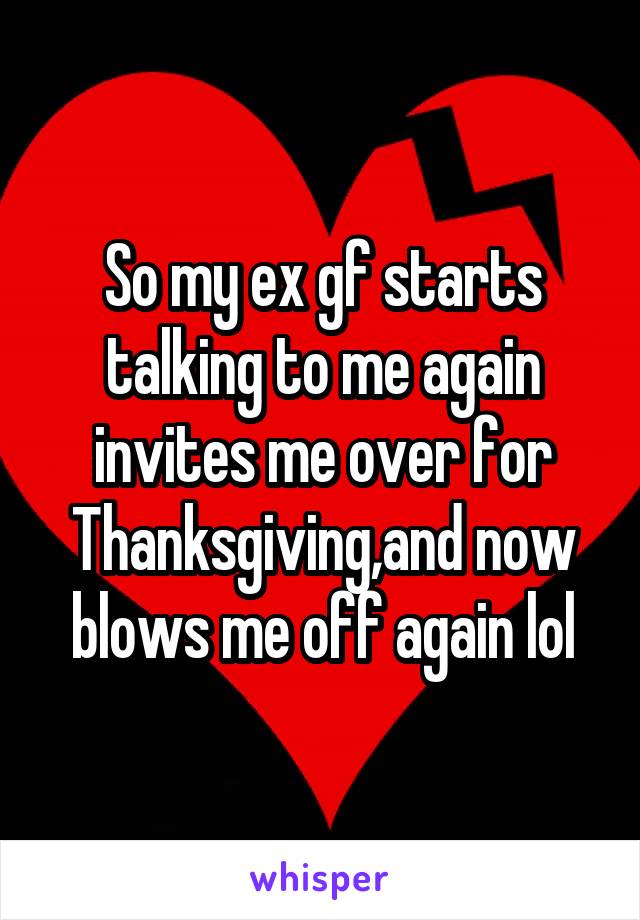 So my ex gf starts talking to me again invites me over for Thanksgiving,and now blows me off again lol