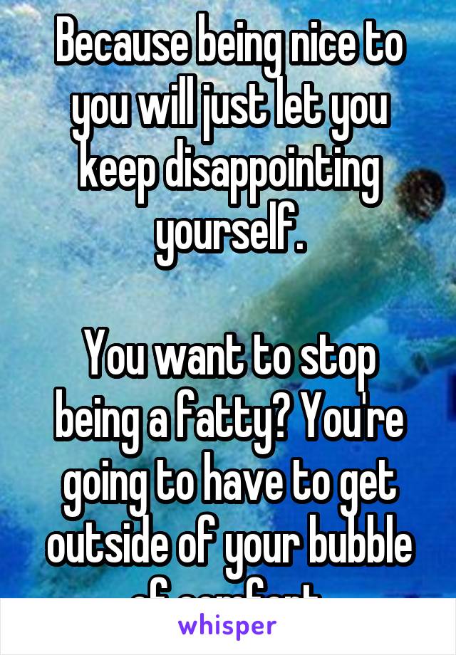 Because being nice to you will just let you keep disappointing yourself.

You want to stop being a fatty? You're going to have to get outside of your bubble of comfort.