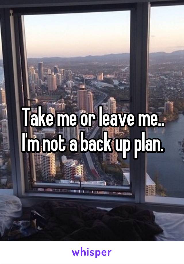 Take me or leave me.. I'm not a back up plan.