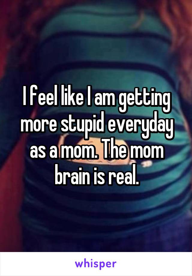 I feel like I am getting more stupid everyday as a mom. The mom brain is real.