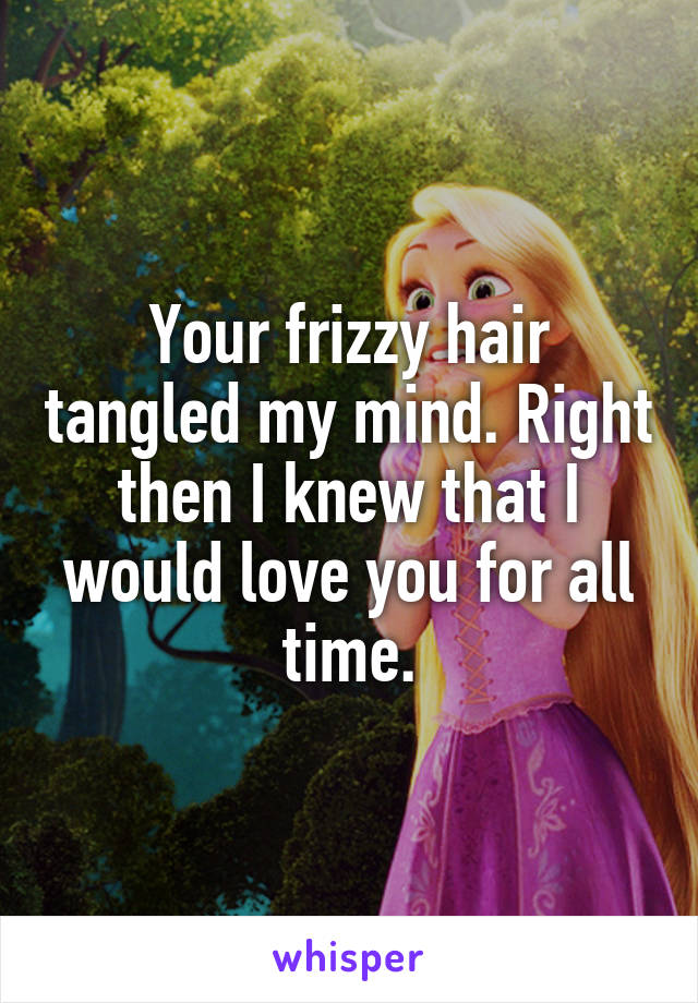 Your frizzy hair tangled my mind. Right then I knew that I would love you for all time.
