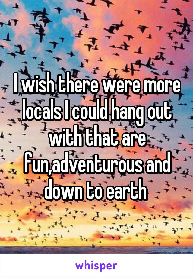 I wish there were more locals I could hang out with that are fun,adventurous and down to earth 