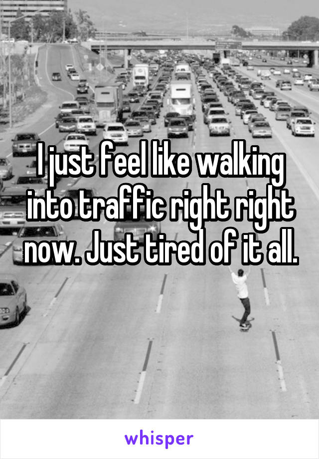 I just feel like walking into traffic right right now. Just tired of it all. 