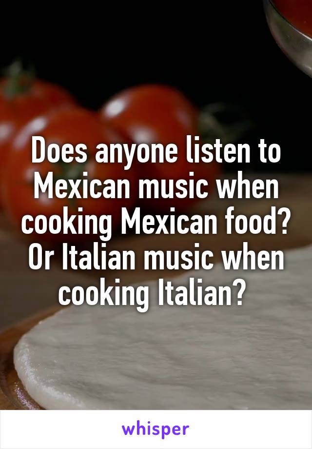 Does anyone listen to Mexican music when cooking Mexican food?
Or Italian music when cooking Italian? 
