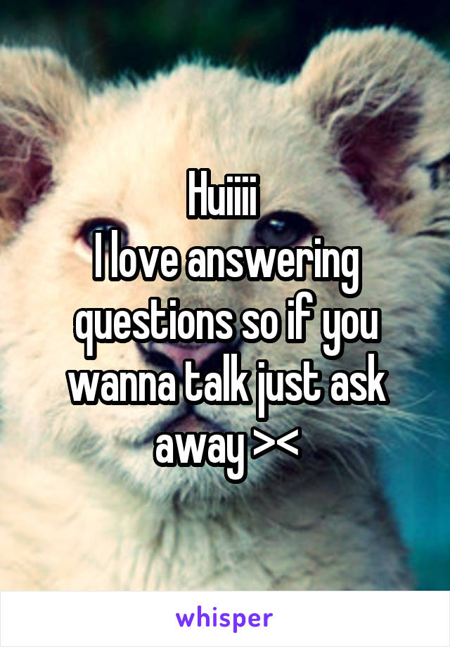 Huiiii 
I love answering questions so if you wanna talk just ask away ><
