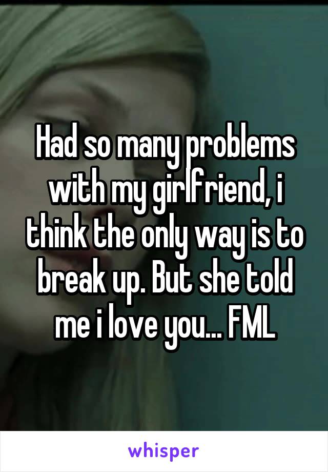 Had so many problems with my girlfriend, i think the only way is to break up. But she told me i love you... FML