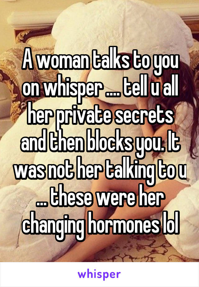 A woman talks to you on whisper .... tell u all her private secrets and then blocks you. It was not her talking to u ... these were her changing hormones lol