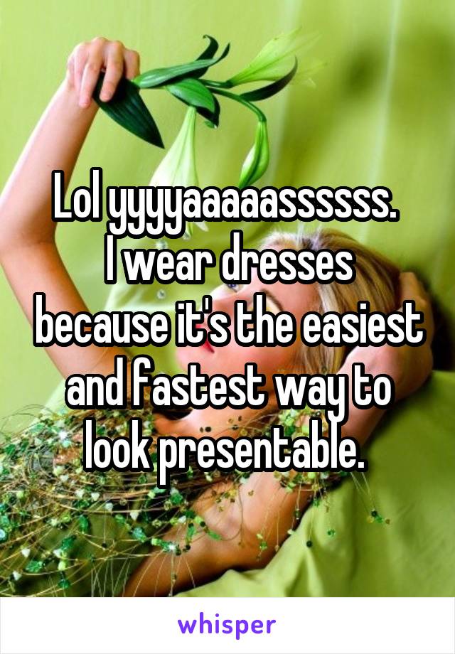 Lol yyyyaaaaassssss. 
I wear dresses because it's the easiest and fastest way to look presentable. 