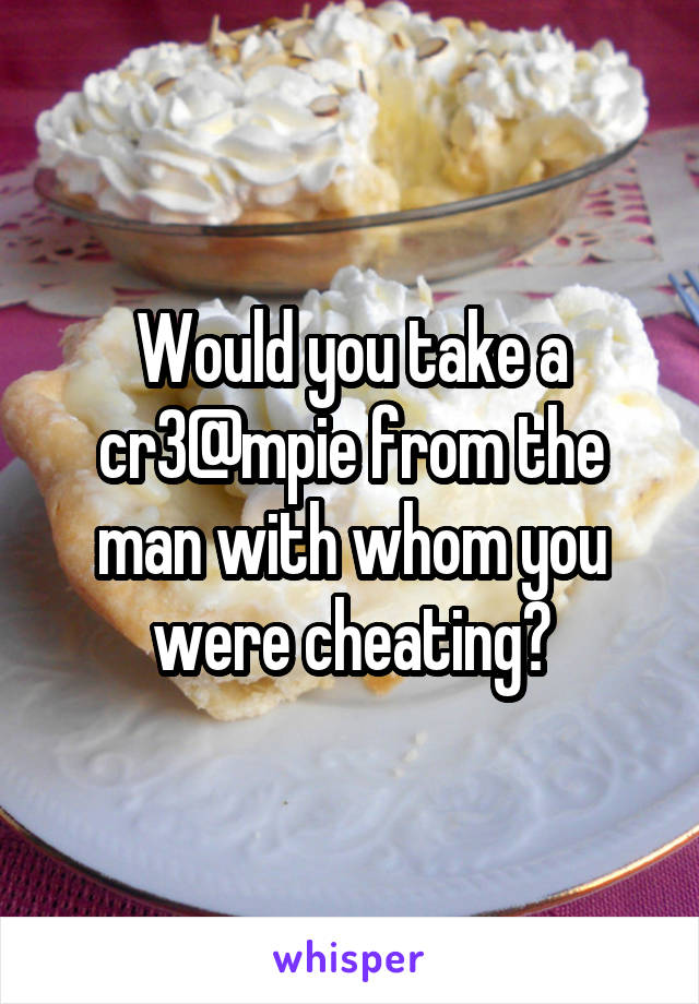 Would you take a cr3@mpie from the man with whom you were cheating?