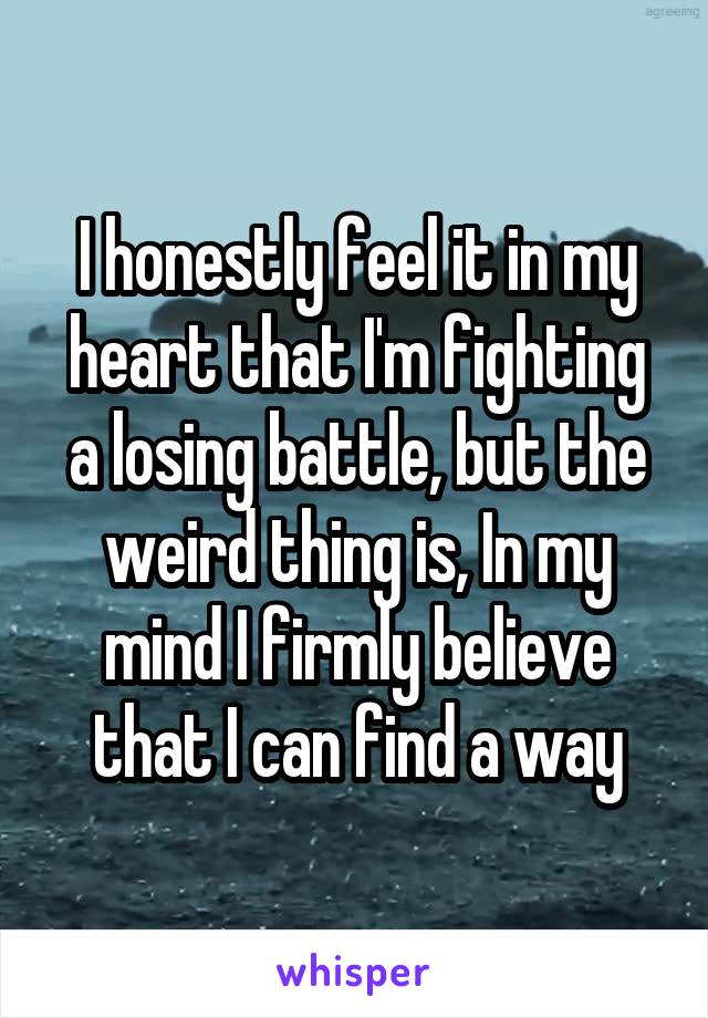 I honestly feel it in my heart that I'm fighting a losing battle, but the weird thing is, In my mind I firmly believe that I can find a way