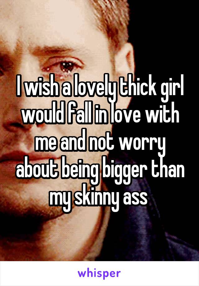 I wish a lovely thick girl would fall in love with me and not worry about being bigger than my skinny ass 