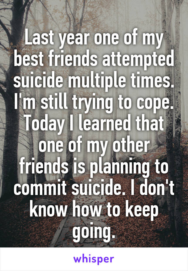 Last year one of my best friends attempted suicide multiple times. I'm still trying to cope. Today I learned that one of my other friends is planning to commit suicide. I don't know how to keep going.