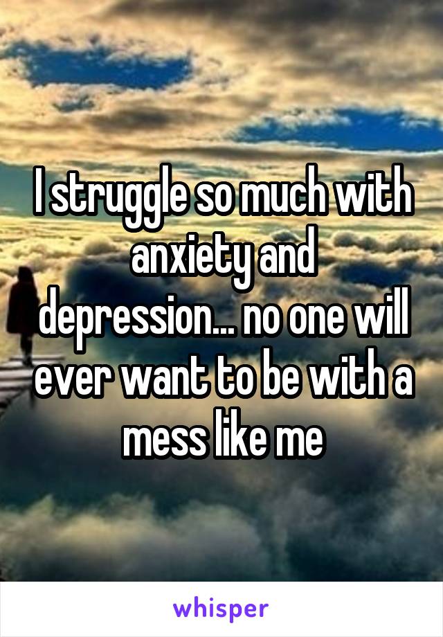 I struggle so much with anxiety and depression... no one will ever want to be with a mess like me