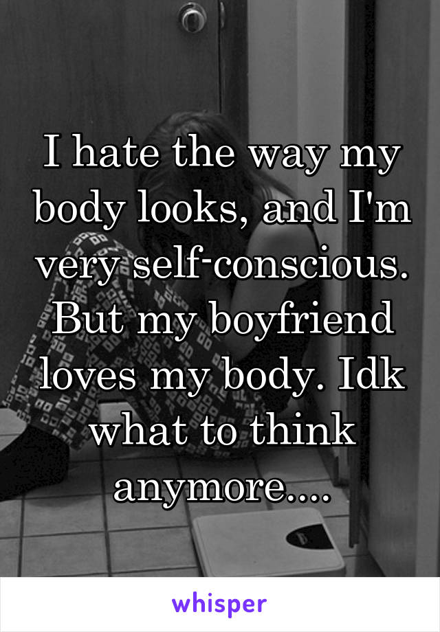 I hate the way my body looks, and I'm very self-conscious. But my boyfriend loves my body. Idk what to think anymore....