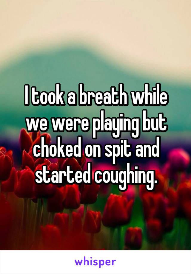 I took a breath while we were playing but choked on spit and started coughing.