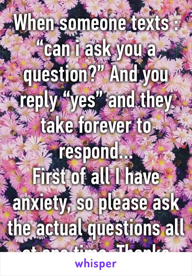 When someone texts : “can i ask you a question?” And you reply “yes” and they take forever to respond...
First of all I have anxiety, so please ask the actual questions all at one time. Thanks 