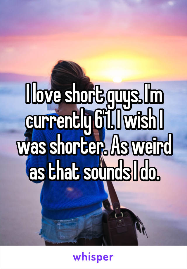 I love short guys. I'm currently 6'1. I wish I was shorter. As weird as that sounds I do.