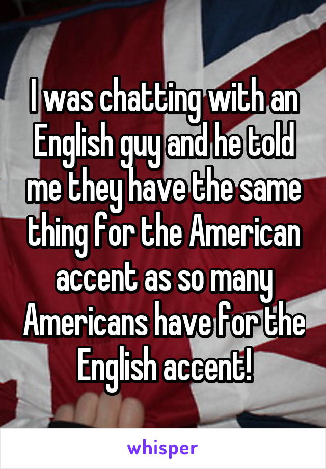 I was chatting with an English guy and he told me they have the same thing for the American accent as so many Americans have for the English accent!
