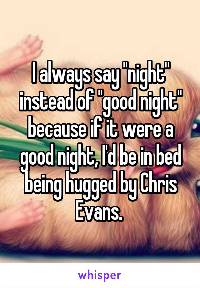 I always say "night" instead of "good night" because if it were a good night, I'd be in bed being hugged by Chris Evans. 
