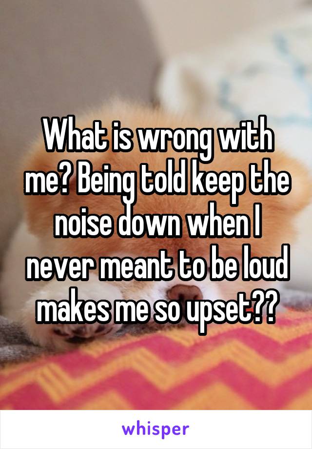 What is wrong with me? Being told keep the noise down when I never meant to be loud makes me so upset??