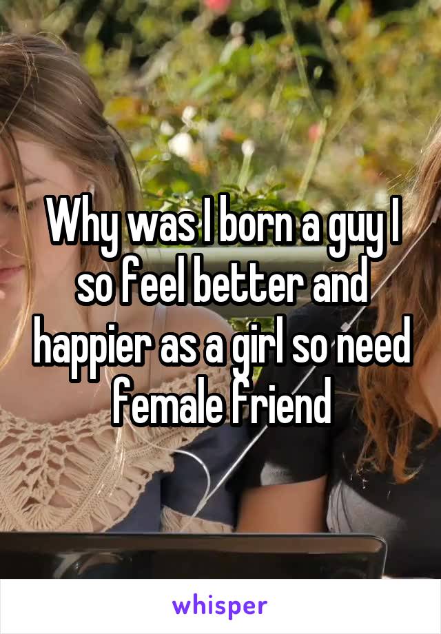 Why was I born a guy I so feel better and happier as a girl so need female friend