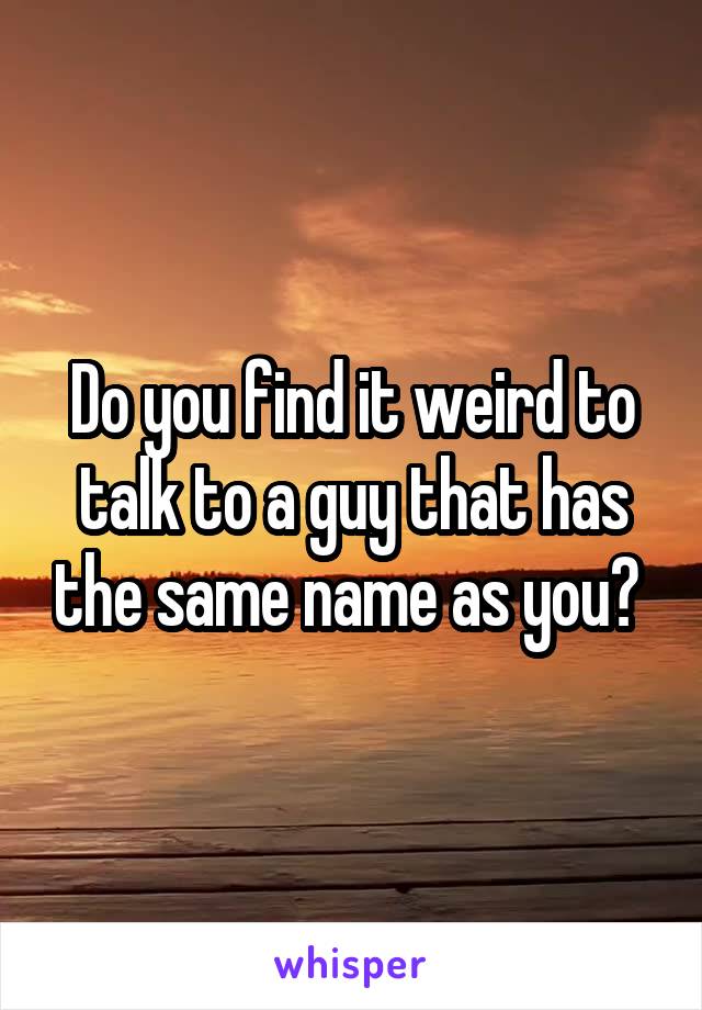 Do you find it weird to talk to a guy that has the same name as you? 
