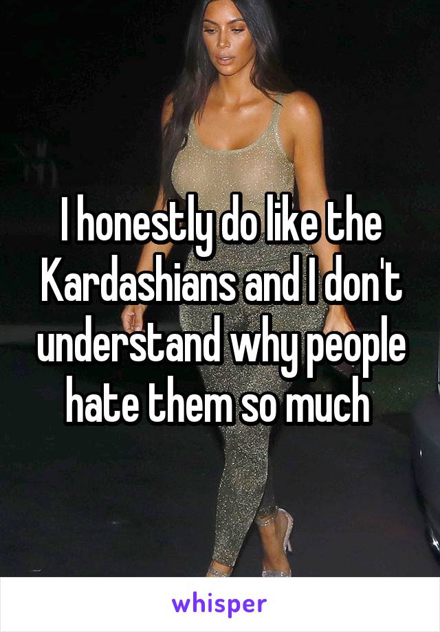 I honestly do like the Kardashians and I don't understand why people hate them so much 