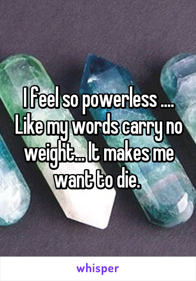I feel so powerless .... Like my words carry no weight... It makes me want to die. 