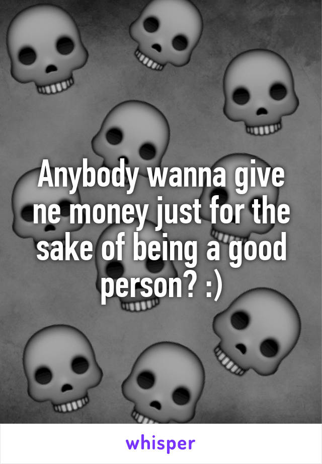 Anybody wanna give ne money just for the sake of being a good person? :)