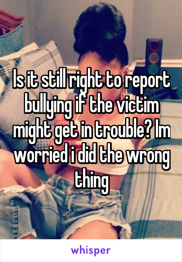 Is it still right to report bullying if the victim might get in trouble? Im worried i did the wrong thing
