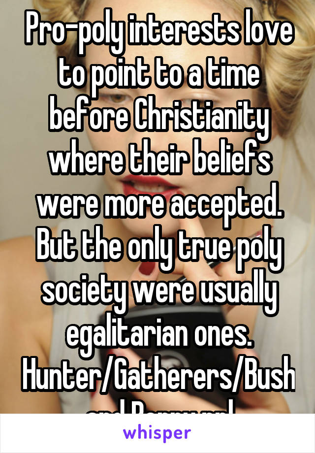 Pro-poly interests love to point to a time before Christianity where their beliefs were more accepted. But the only true poly society were usually egalitarian ones. Hunter/Gatherers/Bush and Berry ppl
