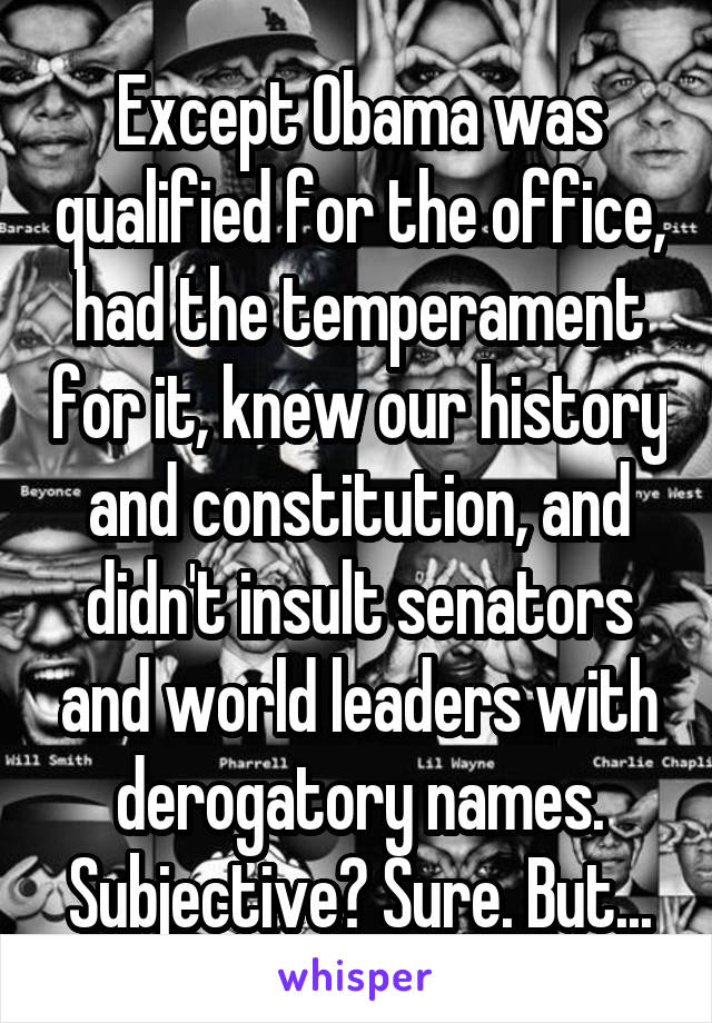 Except Obama was qualified for the office, had the temperament for it, knew our history and constitution, and didn't insult senators and world leaders with derogatory names. Subjective? Sure. But...