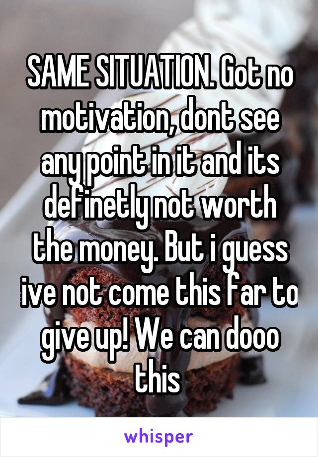 SAME SITUATION. Got no motivation, dont see any point in it and its definetly not worth the money. But i guess ive not come this far to give up! We can dooo this 