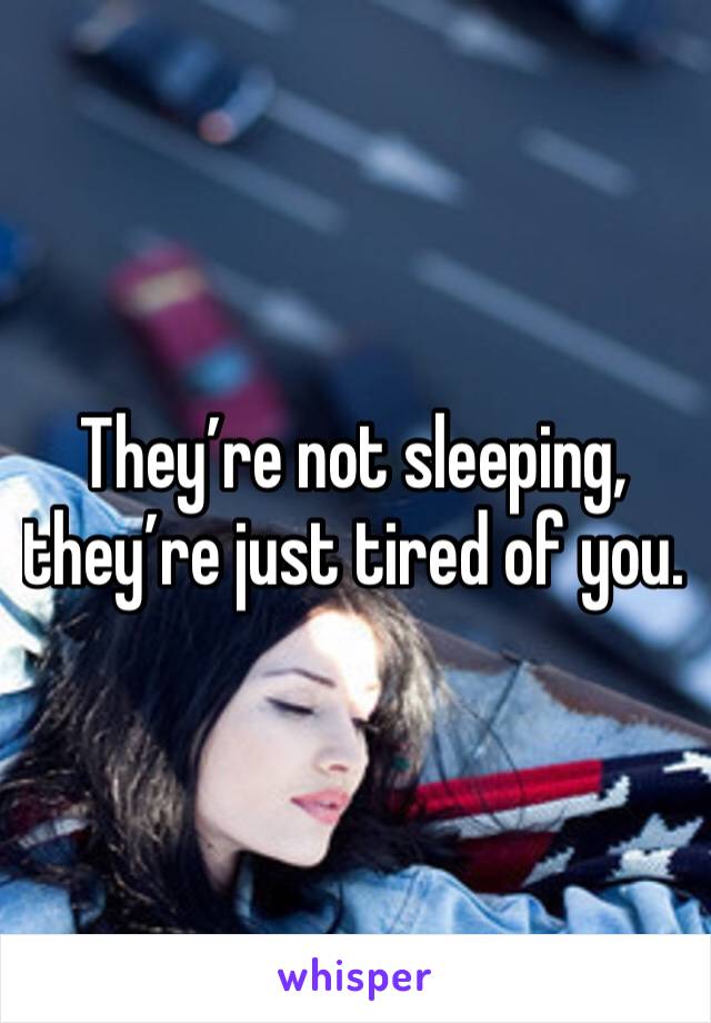 They’re not sleeping, they’re just tired of you.