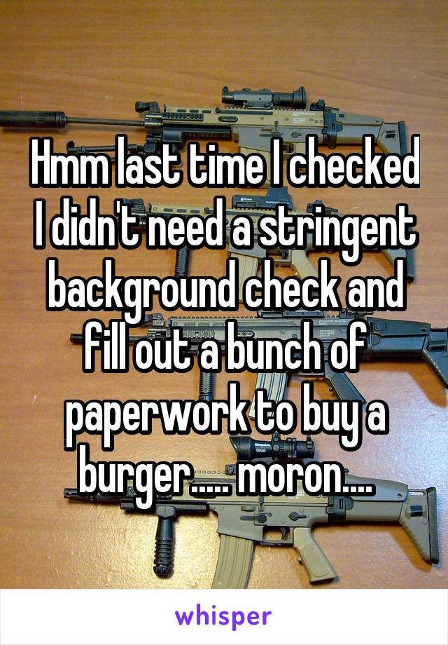 Hmm last time I checked I didn't need a stringent background check and fill out a bunch of paperwork to buy a burger..... moron....