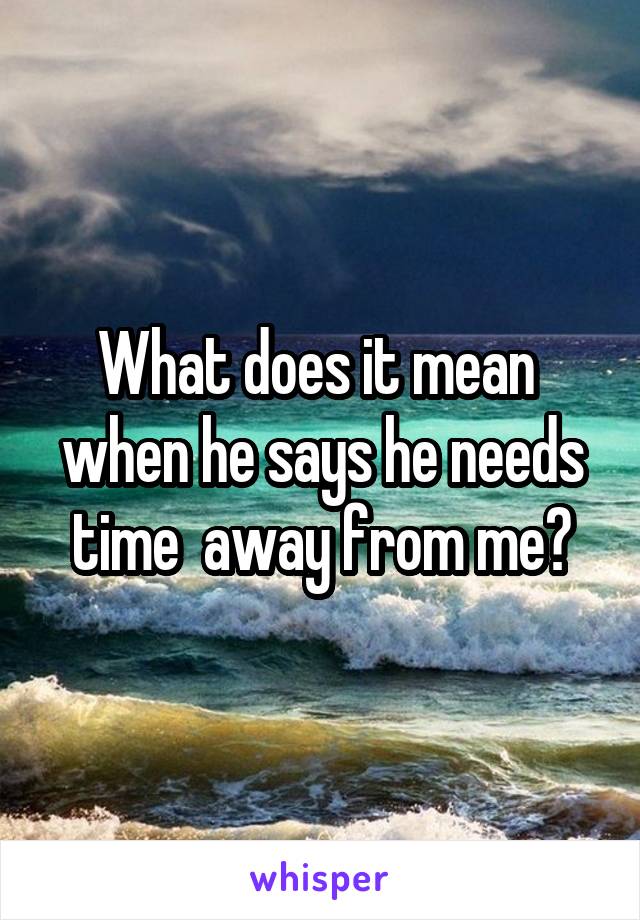 What does it mean  when he says he needs time  away from me?