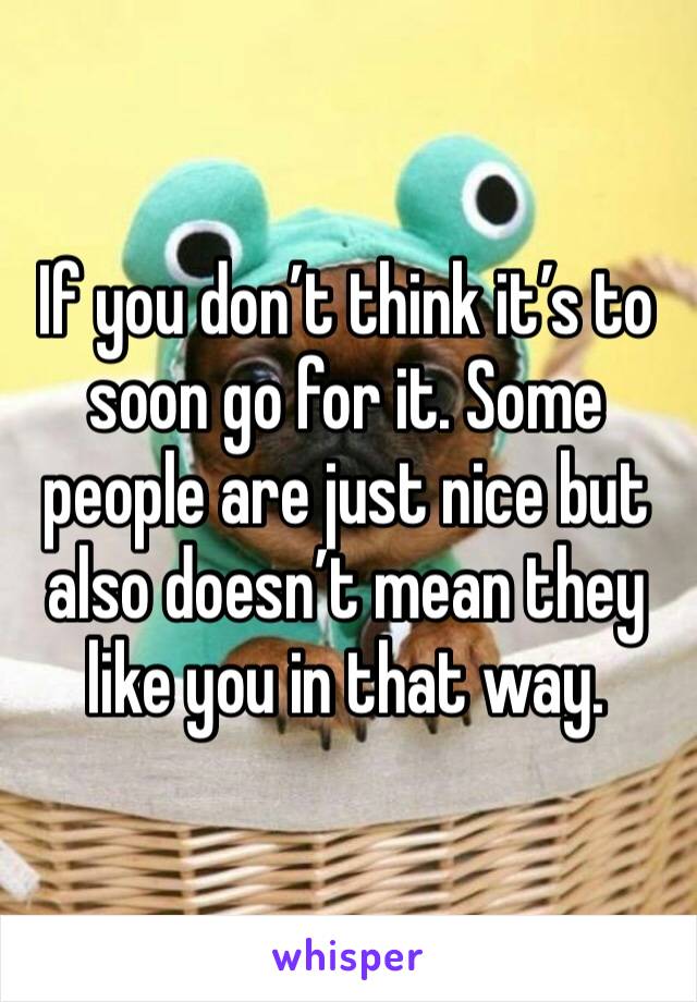 If you don’t think it’s to soon go for it. Some people are just nice but also doesn’t mean they like you in that way.